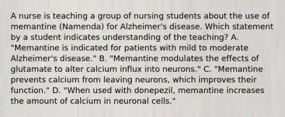 A nurse is teaching a group of nursing students about the use of memantine (Namenda) for Alzheimer's disease. Which statement by a student indicates understanding of the teaching? A. "Memantine is indicated for patients with mild to moderate Alzheimer's disease." B. "Memantine modulates the effects of glutamate to alter calcium influx into neurons." C. "Memantine prevents calcium from leaving neurons, which improves their function." D. "When used with donepezil, memantine increases the amount of calcium in neuronal cells."