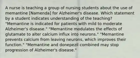 A nurse is teaching a group of nursing students about the use of memantine [Namenda] for Alzheimer's disease. Which statement by a student indicates understanding of the teaching? "Memantine is indicated for patients with mild to moderate Alzheimer's disease." "Memantine modulates the effects of glutamate to alter calcium influx into neurons." "Memantine prevents calcium from leaving neurons, which improves their function." "Memantine and donepezil combined may stop progression of Alzheimer's disease."