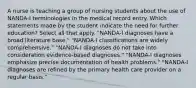 A nurse is teaching a group of nursing students about the use of NANDA-I terminologies in the medical record entry. Which statements made by the student indicate the need for further education? Select all that apply. "NANDA-I diagnoses have a broad literature base." "NANDA-I classifications are widely comprehensive." "NANDA-I diagnoses do not take into consideration evidence-based diagnoses." "NANDA-I diagnoses emphasize precise documentation of health problems." "NANDA-I diagnoses are refined by the primary health care provider on a regular basis."