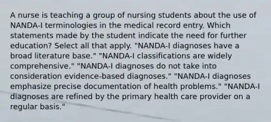 A nurse is teaching a group of nursing students about the use of NANDA-I terminologies in the medical record entry. Which statements made by the student indicate the need for further education? Select all that apply. "NANDA-I diagnoses have a broad literature base." "NANDA-I classifications are widely comprehensive." "NANDA-I diagnoses do not take into consideration evidence-based diagnoses." "NANDA-I diagnoses emphasize precise documentation of health problems." "NANDA-I diagnoses are refined by the primary health care provider on a regular basis."