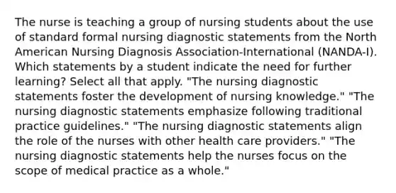 The nurse is teaching a group of nursing students about the use of standard formal nursing diagnostic statements from the North American Nursing Diagnosis Association-International (NANDA-I). Which statements by a student indicate the need for further learning? Select all that apply. "The nursing diagnostic statements foster the development of nursing knowledge." "The nursing diagnostic statements emphasize following traditional practice guidelines." "The nursing diagnostic statements align the role of the nurses with other health care providers." "The nursing diagnostic statements help the nurses focus on the scope of medical practice as a whole."