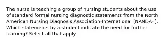 The nurse is teaching a group of nursing students about the use of standard formal nursing diagnostic statements from the North American Nursing Diagnosis Association-International (NANDA-I). Which statements by a student indicate the need for further learning? Select all that apply.