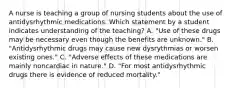 A nurse is teaching a group of nursing students about the use of antidysrhythmic medications. Which statement by a student indicates understanding of the teaching? A. "Use of these drugs may be necessary even though the benefits are unknown." B. "Antidysrhythmic drugs may cause new dysrythmias or worsen existing ones." C. "Adverse effects of these medications are mainly noncardiac in nature." D. "For most antidysrhythmic drugs there is evidence of reduced mortality."