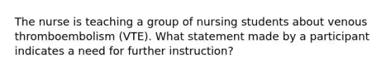 The nurse is teaching a group of nursing students about venous thromboembolism (VTE). What statement made by a participant indicates a need for further instruction?