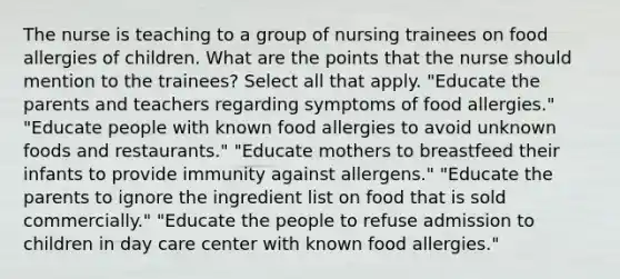 The nurse is teaching to a group of nursing trainees on food allergies of children. What are the points that the nurse should mention to the trainees? Select all that apply. "Educate the parents and teachers regarding symptoms of food allergies." "Educate people with known food allergies to avoid unknown foods and restaurants." "Educate mothers to breastfeed their infants to provide immunity against allergens." "Educate the parents to ignore the ingredient list on food that is sold commercially." "Educate the people to refuse admission to children in day care center with known food allergies."