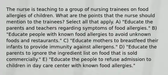 The nurse is teaching to a group of nursing trainees on food allergies of children. What are the points that the nurse should mention to the trainees? Select all that apply. A) "Educate the parents and teachers regarding symptoms of food allergies." B) "Educate people with known food allergies to avoid unknown foods and restaurants." C) "Educate mothers to breastfeed their infants to provide immunity against allergens." D) "Educate the parents to ignore the ingredient list on food that is sold commercially." E) "Educate the people to refuse admission to children in day care center with known food allergies."