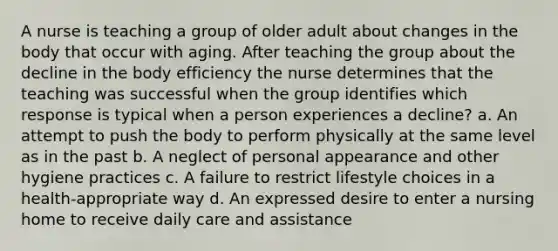 A nurse is teaching a group of older adult about changes in the body that occur with aging. After teaching the group about the decline in the body efficiency the nurse determines that the teaching was successful when the group identifies which response is typical when a person experiences a decline? a. An attempt to push the body to perform physically at the same level as in the past b. A neglect of personal appearance and other hygiene practices c. A failure to restrict lifestyle choices in a health-appropriate way d. An expressed desire to enter a nursing home to receive daily care and assistance