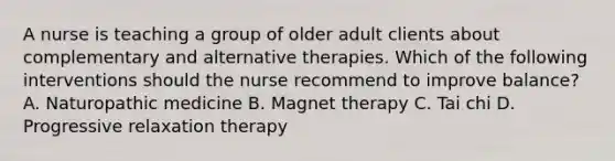 A nurse is teaching a group of older adult clients about complementary and alternative therapies. Which of the following interventions should the nurse recommend to improve balance? A. Naturopathic medicine B. Magnet therapy C. Tai chi D. Progressive relaxation therapy