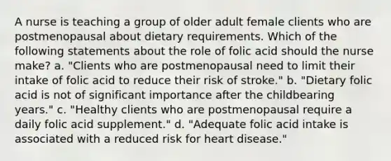 A nurse is teaching a group of older adult female clients who are postmenopausal about dietary requirements. Which of the following statements about the role of folic acid should the nurse make? a. "Clients who are postmenopausal need to limit their intake of folic acid to reduce their risk of stroke." b. "Dietary folic acid is not of significant importance after the childbearing years." c. "Healthy clients who are postmenopausal require a daily folic acid supplement." d. "Adequate folic acid intake is associated with a reduced risk for heart disease."