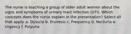 The nurse is teaching a group of older adult women about the signs and symptoms of urinary tract infection (UTI). Which concepts does the nurse explain in the presentation? Select all that apply. a. Dysuria b. Enuresis c. Frequency d. Nocturia e. Urgency f. Polyuria