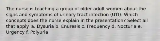 The nurse is teaching a group of older adult women about the signs and symptoms of urinary tract infection (UTI). Which concepts does the nurse explain in the presentation? Select all that apply. a. Dysuria b. Enuresis c. Frequency d. Nocturia e. Urgency f. Polyuria