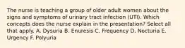 The nurse is teaching a group of older adult women about the signs and symptoms of urinary tract infection (UTI). Which concepts does the nurse explain in the presentation? Select all that apply. A. Dysuria B. Enuresis C. Frequency D. Nocturia E. Urgency F. Polyuria