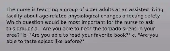 The nurse is teaching a group of older adults at an assisted-living facility about age-related physiological changes affecting safety. Which question would be most important for the nurse to ask this group? a. "Are you able to hear the tornado sirens in your area?" b. "Are you able to read your favorite book?" c. "Are you able to taste spices like before?"