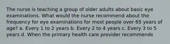 The nurse is teaching a group of older adults about basic eye examinations. What would the nurse recommend about the frequency for eye examinations for most people over 65 years of age? a. Every 1 to 2 years b. Every 2 to 4 years c. Every 3 to 5 years d. When the primary health care provider recommends