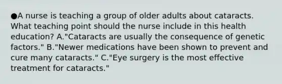 ●A nurse is teaching a group of older adults about cataracts. What teaching point should the nurse include in this health education? A."Cataracts are usually the consequence of genetic factors." B."Newer medications have been shown to prevent and cure many cataracts." C."Eye surgery is the most effective treatment for cataracts."