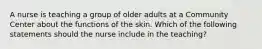 A nurse is teaching a group of older adults at a Community Center about the functions of the skin. Which of the following statements should the nurse include in the teaching?