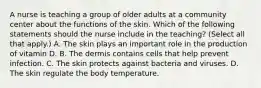 A nurse is teaching a group of older adults at a community center about the functions of the skin. Which of the following statements should the nurse include in the teaching? (Select all that apply.) A. The skin plays an important role in the production of vitamin D. B. The dermis contains cells that help prevent infection. C. The skin protects against bacteria and viruses. D. The skin regulate the body temperature.