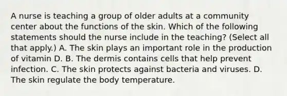 A nurse is teaching a group of older adults at a community center about the functions of the skin. Which of the following statements should the nurse include in the teaching? (Select all that apply.) A. The skin plays an important role in the production of vitamin D. B. The dermis contains cells that help prevent infection. C. The skin protects against bacteria and viruses. D. The skin regulate the body temperature.