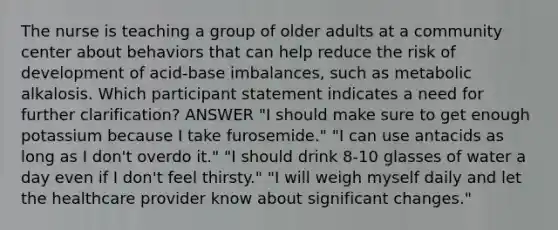 The nurse is teaching a group of older adults at a community center about behaviors that can help reduce the risk of development of acid-base imbalances, such as metabolic alkalosis. Which participant statement indicates a need for further clarification? ANSWER "I should make sure to get enough potassium because I take furosemide." "I can use antacids as long as I don't overdo it." "I should drink 8-10 glasses of water a day even if I don't feel thirsty." "I will weigh myself daily and let the healthcare provider know about significant changes."