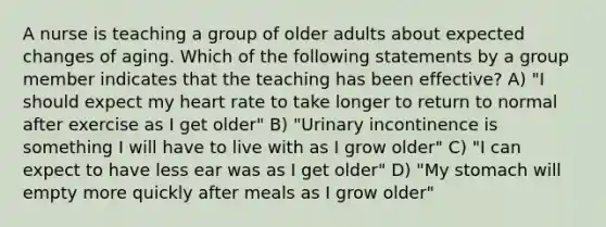 A nurse is teaching a group of older adults about expected changes of aging. Which of the following statements by a group member indicates that the teaching has been effective? A) "I should expect my heart rate to take longer to return to normal after exercise as I get older" B) "Urinary incontinence is something I will have to live with as I grow older" C) "I can expect to have less ear was as I get older" D) "My stomach will empty more quickly after meals as I grow older"