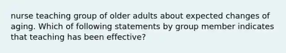 nurse teaching group of older adults about expected changes of aging. Which of following statements by group member indicates that teaching has been effective?