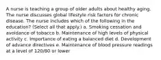 A nurse is teaching a group of older adults about healthy aging. The nurse discusses global lifestyle risk factors for chronic disease. The nurse includes which of the following in the education? (Select all that apply.) a. Smoking cessation and avoidance of tobacco b. Maintenance of high levels of physical activity c. Importance of eating a balanced diet d. Development of advance directives e. Maintenance of blood pressure readings at a level of 120/80 or lower