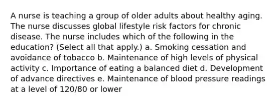 A nurse is teaching a group of older adults about healthy aging. The nurse discusses global lifestyle risk factors for chronic disease. The nurse includes which of the following in the education? (Select all that apply.) a. Smoking cessation and avoidance of tobacco b. Maintenance of high levels of physical activity c. Importance of eating a balanced diet d. Development of advance directives e. Maintenance of blood pressure readings at a level of 120/80 or lower