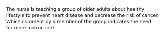 The nurse is teaching a group of older adults about healthy lifestyle to prevent heart disease and decrease the risk of cancer. Which comment by a member of the group indicates the need for more instruction?