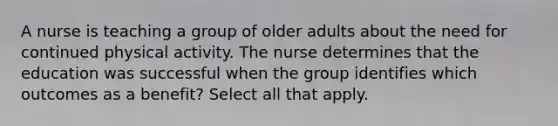 A nurse is teaching a group of older adults about the need for continued physical activity. The nurse determines that the education was successful when the group identifies which outcomes as a benefit? Select all that apply.