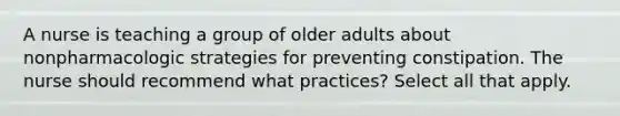 A nurse is teaching a group of older adults about nonpharmacologic strategies for preventing constipation. The nurse should recommend what practices? Select all that apply.