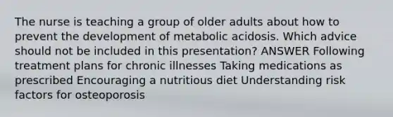 The nurse is teaching a group of older adults about how to prevent the development of metabolic acidosis. Which advice should not be included in this presentation? ANSWER Following treatment plans for chronic illnesses Taking medications as prescribed Encouraging a nutritious diet Understanding risk factors for osteoporosis