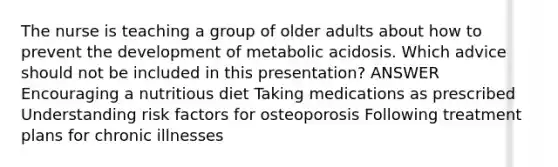 The nurse is teaching a group of older adults about how to prevent the development of metabolic acidosis. Which advice should not be included in this presentation? ANSWER Encouraging a nutritious diet Taking medications as prescribed Understanding risk factors for osteoporosis Following treatment plans for chronic illnesses