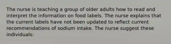 The nurse is teaching a group of older adults how to read and interpret the information on food labels. The nurse explains that the current labels have not been updated to reflect current recommendations of sodium intake. The nurse suggest these individuals: