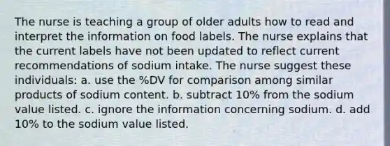 The nurse is teaching a group of older adults how to read and interpret the information on food labels. The nurse explains that the current labels have not been updated to reflect current recommendations of sodium intake. The nurse suggest these individuals: a. use the %DV for comparison among similar products of sodium content. b. subtract 10% from the sodium value listed. c. ignore the information concerning sodium. d. add 10% to the sodium value listed.