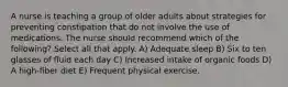 A nurse is teaching a group of older adults about strategies for preventing constipation that do not involve the use of medications. The nurse should recommend which of the following? Select all that apply. A) Adequate sleep B) Six to ten glasses of fluid each day C) Increased intake of organic foods D) A high-fiber diet E) Frequent physical exercise.
