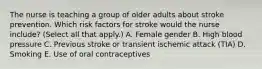 The nurse is teaching a group of older adults about stroke prevention. Which risk factors for stroke would the nurse include? (Select all that apply.) A. Female gender B. High blood pressure C. Previous stroke or transient ischemic attack (TIA) D. Smoking E. Use of oral contraceptives