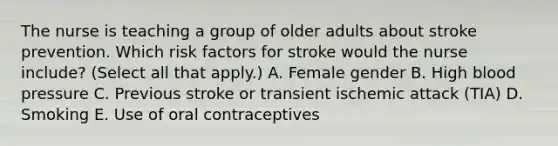 The nurse is teaching a group of older adults about stroke prevention. Which risk factors for stroke would the nurse include? (Select all that apply.) A. Female gender B. High blood pressure C. Previous stroke or transient ischemic attack (TIA) D. Smoking E. Use of oral contraceptives