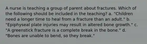 A nurse is teaching a group of parent about fractures. Which of the following should be included in the teaching? a. "Children need a longer time to heal from a fracture than an adult." b. "Epiphyseal plate injuries may result in altered bone growth." c. "A greenstick fracture is a complete break in the bone." d. "Bones are unable to bend, so they break."