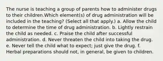 The nurse is teaching a group of parents how to administer drugs to their children.Which element(s) of drug administration will be included in the teaching? (Select all that apply.) a. Allow the child to determine the time of drug administration. b. Lightly restrain the child as needed. c. Praise the child after successful administration. d. Never threaten the child into taking the drug. e. Never tell the child what to expect; just give the drug. f. Herbal preparations should not, in general, be given to children.