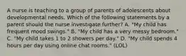 A nurse is teaching to a group of parents of adolescents about developmental needs. Which of the following statements by a parent should the nurse investigate further? A. "My child has frequent mood swings." B. "My child has a very messy bedroom." C. "My child takes 1 to 2 showers per day." D. "My child spends 4 hours per day using online chat rooms." (LOL)