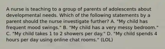 A nurse is teaching to a group of parents of adolescents about developmental needs. Which of the following statements by a parent should the nurse investigate further? A. "My child has frequent mood swings." B. "My child has a very messy bedroom." C. "My child takes 1 to 2 showers per day." D. "My child spends 4 hours per day using online chat rooms." (LOL)