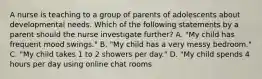 A nurse is teaching to a group of parents of adolescents about developmental needs. Which of the following statements by a parent should the nurse investigate further? A. "My child has frequent mood swings." B. "My child has a very messy bedroom." C. "My child takes 1 to 2 showers per day." D. "My child spends 4 hours per day using online chat rooms