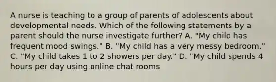 A nurse is teaching to a group of parents of adolescents about developmental needs. Which of the following statements by a parent should the nurse investigate further? A. "My child has frequent mood swings." B. "My child has a very messy bedroom." C. "My child takes 1 to 2 showers per day." D. "My child spends 4 hours per day using online chat rooms