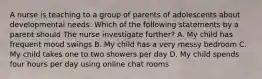 A nurse is teaching to a group of parents of adolescents about developmental needs. Which of the following statements by a parent should The nurse investigate further? A. My child has frequent mood swings B. My child has a very messy bedroom C. My child takes one to two showers per day D. My child spends four hours per day using online chat rooms