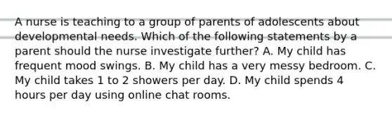 A nurse is teaching to a group of parents of adolescents about developmental needs. Which of the following statements by a parent should the nurse investigate further? A. My child has frequent mood swings. B. My child has a very messy bedroom. C. My child takes 1 to 2 showers per day. D. My child spends 4 hours per day using online chat rooms.