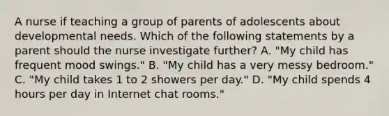 A nurse if teaching a group of parents of adolescents about developmental needs. Which of the following statements by a parent should the nurse investigate further? A. "My child has frequent mood swings." B. "My child has a very messy bedroom." C. "My child takes 1 to 2 showers per day." D. "My child spends 4 hours per day in Internet chat rooms."