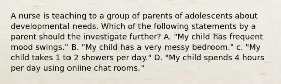 A nurse is teaching to a group of parents of adolescents about developmental needs. Which of the following statements by a parent should the investigate further? A. "My child has frequent mood swings." B. "My child has a very messy bedroom." c. "My child takes 1 to 2 showers per day." D. "My child spends 4 hours per day using online chat rooms."