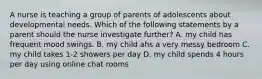 A nurse is teaching a group of parents of adolescents about developmental needs. Which of the following statements by a parent should the nurse investigate further? A. my child has frequent mood swings. B. my child ahs a very messy bedroom C. my child takes 1-2 showers per day D. my child spends 4 hours per day using online chat rooms