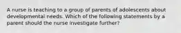 A nurse is teaching to a group of parents of adolescents about developmental needs. Which of the following statements by a parent should the nurse investigate further?