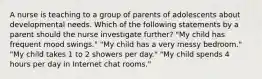 A nurse is teaching to a group of parents of adolescents about developmental needs. Which of the following statements by a parent should the nurse investigate further? "My child has frequent mood swings." "My child has a very messy bedroom." "My child takes 1 to 2 showers per day." "My child spends 4 hours per day in Internet chat rooms."